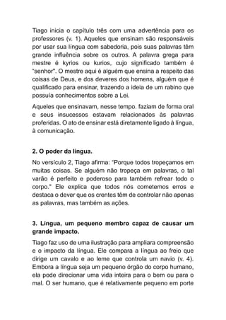Tiago inicia o capítulo três com uma advertência para os
professores (v. 1). Aqueles que ensinam são responsáveis
por usar sua língua com sabedoria, pois suas palavras têm
grande influência sobre os outros. A palavra grega para
mestre é kyrios ou kurios, cujo significado também é
“senhor". O mestre aqui é alguém que ensina a respeito das
coisas de Deus, e dos deveres dos homens, alguém que é
qualificado para ensinar, trazendo a ideia de um rabino que
possuía conhecimentos sobre a Lei.
Aqueles que ensinavam, nesse tempo. faziam de forma oral
e seus insucessos estavam relacionados às palavras
proferidas. O ato de ensinar está diretamente ligado à língua,
à comunicação.
2. O poder da língua.
No versículo 2, Tiago afirma: “Porque todos tropeçamos em
muitas coisas. Se alguém não tropeça em palavras, o tal
varão é perfeito e poderoso para também refrear todo o
corpo." Ele explica que todos nós cometemos erros e
destaca o dever que os crentes têm de controlar não apenas
as palavras, mas também as ações.
3. Língua, um pequeno membro capaz de causar um
grande impacto.
Tiago faz uso de uma ilustração para ampliara compreensão
e o impacto da língua. Ele compara a língua ao freio que
dirige um cavalo e ao leme que controla um navio (v. 4).
Embora a língua seja um pequeno órgão do corpo humano,
ela pode direcionar uma vida inteira para o bem ou para o
mal. O ser humano, que é relativamente pequeno em porte
 