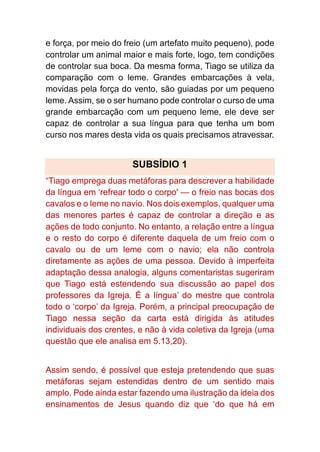 e força, por meio do freio (um artefato muito pequeno), pode
controlar um animal maior e mais forte, logo, tem condições
de controlar sua boca. Da mesma forma, Tiago se utiliza da
comparação com o leme. Grandes embarcações à vela,
movidas pela força do vento, são guiadas por um pequeno
leme. Assim, se o ser humano pode controlar o curso de uma
grande embarcação com um pequeno leme, ele deve ser
capaz de controlar a sua língua para que tenha um bom
curso nos mares desta vida os quais precisamos atravessar.
SUBSÍDIO 1
“Tiago emprega duas metáforas para descrever a habilidade
da língua em ‘refrear todo o corpo' — o freio nas bocas dos
cavalos e o leme no navio. Nos dois exemplos, qualquer uma
das menores partes é capaz de controlar a direção e as
ações de todo conjunto. No entanto, a relação entre a língua
e o resto do corpo é diferente daquela de um freio com o
cavalo ou de um leme com o navio; ela não controla
diretamente as ações de uma pessoa. Devido à imperfeita
adaptação dessa analogia, alguns comentaristas sugeriram
que Tiago está estendendo sua discussão ao papel dos
professores da Igreja. É a língua’ do mestre que controla
todo o ‘corpo’ da Igreja. Porém, a principal preocupação de
Tiago nessa seção da carta está dirigida às atitudes
individuais dos crentes, e não à vida coletiva da Igreja (uma
questão que ele analisa em 5.13,20).
Assim sendo, é possível que esteja pretendendo que suas
metáforas sejam estendidas dentro de um sentido mais
amplo. Pode ainda estar fazendo uma ilustração da ideia dos
ensinamentos de Jesus quando diz que ‘do que há em
 