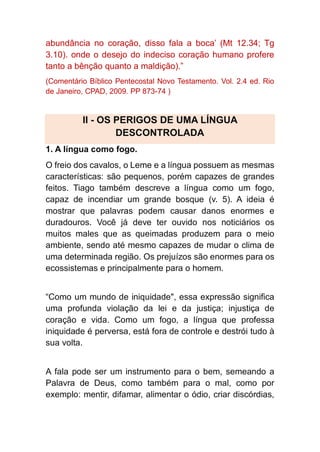 abundância no coração, disso fala a boca’ (Mt 12.34; Tg
3.10). onde o desejo do indeciso coração humano profere
tanto a bênção quanto a maldição).”
(Comentário Bíblico Pentecostal Novo Testamento. Vol. 2.4 ed. Rio
de Janeiro, CPAD, 2009. PP 873-74 )
II - OS PERIGOS DE UMA LÍNGUA
DESCONTROLADA
1. A língua como fogo.
O freio dos cavalos, o Leme e a língua possuem as mesmas
características: são pequenos, porém capazes de grandes
feitos. Tiago também descreve a língua como um fogo,
capaz de incendiar um grande bosque (v. 5). A ideia é
mostrar que palavras podem causar danos enormes e
duradouros. Você já deve ter ouvido nos noticiários os
muitos males que as queimadas produzem para o meio
ambiente, sendo até mesmo capazes de mudar o clima de
uma determinada região. Os prejuízos são enormes para os
ecossistemas e principalmente para o homem.
“Como um mundo de iniquidade", essa expressão significa
uma profunda violação da lei e da justiça; injustiça de
coração e vida. Como um fogo, a língua que professa
iniquidade é perversa, está fora de controle e destrói tudo à
sua volta.
A fala pode ser um instrumento para o bem, semeando a
Palavra de Deus, como também para o mal, como por
exemplo: mentir, difamar, alimentar o ódio, criar discórdias,
 