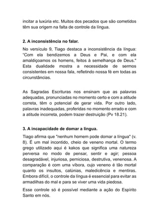 incitar a luxúria etc. Muitos dos pecados que são cometidos
têm sua origem na falta de controle da língua.
2. A inconsistência no falar.
No versículo 9, Tiago destaca a inconsistência da língua:
“Com ela bendizemos a Deus e Pai, e com ela
amaldiçoamos os homens, feitos à semelhança de Deus."
Esta dualidade mostra a necessidade de sermos
consistentes em nossa fala, refletindo nossa fé em todas as
circunstâncias.
As Sagradas Escrituras nos ensinam que as palavras
adequadas, pronunciadas no momento certo e com a atitude
correta, têm o potencial de gerar vida. Por outro lado,
palavras inadequadas, proferidas no momento errado e com
a atitude incorreta, podem trazer destruição (Pv 18.21).
3. A incapacidade de domar a língua.
Tiago afirma que "nenhum homem pode domar a língua" (v.
8). É um mal incontido, cheio de veneno mortal. O termo
grego utilizado aqui é kakos que significa uma natureza
perversa no modo de pensar, sentir e agir; pessoa
desagradável, injuriosa, perniciosa, destrutiva, venenosa. A
comparação é com uma víbora, cujo veneno é tão mortal
quanto os insultos, calúnias, maledicência e mentiras.
Embora difícil, o controle da língua é essencial para evitar as
armadilhas do mal e para se viver uma vida piedosa.
Esse controle só é possível mediante a ação do Espírito
Santo em nós.
 