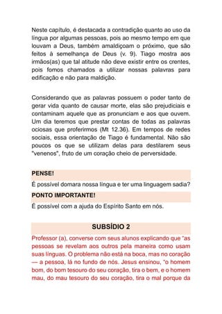 Neste capítulo, é destacada a contradição quanto ao uso da
língua por algumas pessoas, pois ao mesmo tempo em que
louvam a Deus, também amaldiçoam o próximo, que são
feitos à semelhança de Deus (v. 9). Tiago mostra aos
irmãos(as) que tal atitude não deve existir entre os crentes,
pois fomos chamados a utilizar nossas palavras para
edificação e não para maldição.
Considerando que as palavras possuem o poder tanto de
gerar vida quanto de causar morte, elas são prejudiciais e
contaminam aquele que as pronunciam e aos que ouvem.
Um dia teremos que prestar contas de todas as palavras
ociosas que proferirmos (Mt 12.36). Em tempos de redes
sociais, essa orientação de Tiago é fundamental. Não são
poucos os que se utilizam delas para destilarem seus
"venenos", fruto de um coração cheio de perversidade.
PENSE!
É possível domara nossa língua e ter uma linguagem sadia?
PONTO IMPORTANTE!
É possível com a ajuda do Espírito Santo em nós.
SUBSÍDIO 2
Professor (a), converse com seus alunos explicando que “as
pessoas se revelam aos outros pela maneira como usam
suas línguas. O problema não está na boca, mas no coração
— a pessoa, lá no fundo de nós. Jesus ensinou, “o homem
bom, do bom tesouro do seu coração, tira o bem, e o homem
mau, do mau tesouro do seu coração, tira o mal porque da
 
