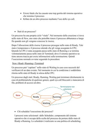 • Errore fatale che ha causato una trap gestita dal sistema operativo
che termina il processo.
• Killato da un altro processo mediante l’uso delle sys call.
• Stati di un processo?
Un processo ha una propria ciclo “vitale”. Nel momento della creazione si trova
nello stato di New, uno stato che potrebbe tenere il processo abbastanza a lungo
fin quando non gli vengono concesse le risorse.
Dopo l’allocazione delle risorse il processo prosegue nello stato di Ready. Tale
stato è temporaneo e il processo attende che gli venga assegnata la CPU.
Quando la CPU è stata assegnata passa nello stato di Running e se termina
volontariamente passa nello stato di Termined, dove il sistema operativo ne
tiene ancora traccia per avere informazioni sulla terminazione. Quindi
l’esecuzione normale avviene seguendo la procedura:
New->Read->Running->Termined
Un processo può “capitare” nello stato di Waiting in caso esso necessiti del
verificarsi di un dato evento. Nel momento in cui la condizione è soddisfatta
ritorna nello stato di Ready in attesa della CPU.
Un processo dagli stati: Ready, Running, Waiting può terminare direttamente in
caso di problematiche di qualsiasi genere, quali sys.call bloccanti o mancanza di
file, problemi di accessi ed altro.
• Chi schedula l’esecuzione dei processi?
I processi sono selezionati dallo Scheduler, componente del sistema
operativo che si occupa della scelta del processo da portare dallo stato di
Ready a Running. Lo scheduler è realizzato su una politica di scheduling,
 
