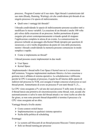 processo, Program Counter ed il suo stato. Ogni thread è caratterizzato dal
suo stato (Ready, Running, Waiting), ciò che condividono più threads di un
singolo processo è lo spazio di indirizzamento.
• Quali sono i vantaggi dei threads?
I threads condividendo lo spazio di indirizzamento possono accedere tutti e
modificare le stesse variabili. La creazione di un threads è anche 100 volte
più veloce della creazione di un processo. Inoltre permettono di poter
eseguire più azioni contemporaneamente evitando quindi di stoppare
l’applicazione completa in attesa di un evento. La comunicazione tra
processi richiede un passaggio alla Kernel Mode (proprio per questioni di
sicurezza), e ciò è molto dispendioso da punto di vista delle prestazioni,
mentre i threads condividendo la memoria possono comunicare in modo
semplice e rapido.
• Come si implementa un thread?
I thread possono essere implementati in due modi:
➢ User Space
➢ Kernel Space
Implementando i thread nello User Space il kernel non ne è a conoscenza
dell’esistenza. Vengono implementati mediante librerie e la loro creazione e
gestione non è affidata al sistema operativo. La schedulazione è differente
perché la CPU è assegnata al processo, il quale ha all’interno dello spazio di
indirizzi del processo la TCB, così assegna il tempo concesso al processo ai suoi
thread pronti. Ammettiamo di avere un processo P con tanti thread T1,T2...
La CPU viene assegnata a P e ad uno dei suoi processi T nello stato di ready, se
il thread lancia una primitiva di sincronizzazione come thread_wait, accade che
automaticamente si salva lo stato del thread attuale e ne viene scelto un altro da
far girare, se non sono presenti thread disponibili si termina il processo e la
CPU viene assegnata ad un altro.
Vantaggi thread a livello utente:
➢ Costo context switch basso
➢ Implementazione su qualsiasi sistema operativo
➢ Scelta della politica di scheduling
Svantaggi:
➢ Le system call bloccanti di un thread possono bloccare l’intero processo
➢ Solo un thread running per processo
 