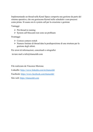 Implementando un thread nella Kenel Space comporta una gestione da parte del
sistema operativo, che ora gestiscono Kernel nello scheduler e non processi
come prima. Si usano ora le system call per la creazione e gestione
Vantaggi:
➢ Più thread in running
➢ System call bloccanti non sono un probleam
Svantaggi:
➢ Costoso context switch
➢ Numero limitato di thread data la predisposizione di una struttura per la
gestione degli ultimi.
Per errori di informazioni, concettuali o ortografici
inviare mail a info@titanuslab.com
File realizzato da Vincenzo Morrone.
LinkedIn: https://www.linkedin.com/in/titanuslab
Facebook: https://www.facebook.com/titanuslab/
Sito web: https://titanuslab.com
 