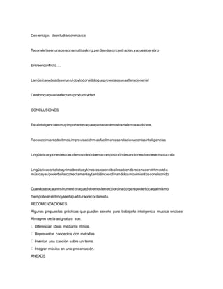 Desventajas deestudiarconmúsica
Teconviertesenunapersonamultitasking,perdiendoconcentración,yaqueelcerebro
Entraenconflicto….
Lamúsicanodejadeserunruidoytodoruidoloqueprovocaesunaalteraciónenel
Cerebroquepuedeafectartuproductividad.
CONCLUSIONES
Estainteligenciaesmuyimportanteyaqueapartededemostrartalentosauditivos,
Reconocimientoderitmos,improvisaciónmasfácilmenteserelacionaconlasinteligencias
Lingüísticasykinestesicas,demostrándoloenlacomposicióndecancionesdondeseinvolucrala
Lingüísticaconlaletrayrimadeestasykinestesicaenelbailesabiendoreconocerelritmodela
músicayasípoderbailarcorrectamenteytambiéncoordinandolosmovimientosconelsonido
Cuandosetocauninstrumentoyaquedebemostenercoordinadorparapodertocaryalmismo
Tiempollevarelritmoyleerlapartituraorecordaresta.
RECOMENDACIONES
Algunas propuestas prácticas que pueden servirte para trabajarla inteligencia musical enclase
Almagren de la asignatura son:
Diferenciar ideas mediante ritmos.
Representar conceptos con melodías.
Inventar una canción sobre un tema.
Integrar música en una presentación.
ANEXOS
 