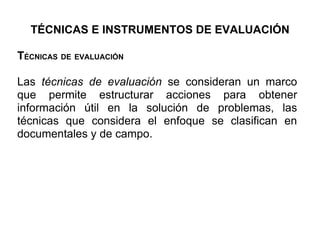 TÉCNICAS E INSTRUMENTOS DE EVALUACIÓN

TÉCNICAS DE EVALUACIÓN

Las técnicas de evaluación se consideran un marco
que permite estructurar acciones para obtener
información útil en la solución de problemas, las
técnicas que considera el enfoque se clasifican en
documentales y de campo.
 
