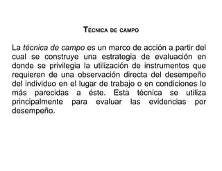 TÉCNICA DE CAMPO

La técnica de campo es un marco de acción a partir del
cual se construye una estrategia de evaluación en
donde se privilegia la utilización de instrumentos que
requieren de una observación directa del desempeño
del individuo en el lugar de trabajo o en condiciones lo
más parecidas a éste. Esta técnica se utiliza
principalmente para evaluar las evidencias por
desempeño.
 