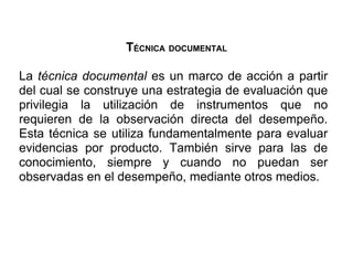 TÉCNICA DOCUMENTAL

La técnica documental es un marco de acción a partir
del cual se construye una estrategia de evaluación que
privilegia la utilización de instrumentos que no
requieren de la observación directa del desempeño.
Esta técnica se utiliza fundamentalmente para evaluar
evidencias por producto. También sirve para las de
conocimiento, siempre y cuando no puedan ser
observadas en el desempeño, mediante otros medios.
 