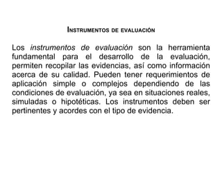 INSTRUMENTOS DE EVALUACIÓN

Los instrumentos de evaluación son la herramienta
fundamental para el desarrollo de la evaluación,
permiten recopilar las evidencias, así como información
acerca de su calidad. Pueden tener requerimientos de
aplicación simple o complejos dependiendo de las
condiciones de evaluación, ya sea en situaciones reales,
simuladas o hipotéticas. Los instrumentos deben ser
pertinentes y acordes con el tipo de evidencia.
 