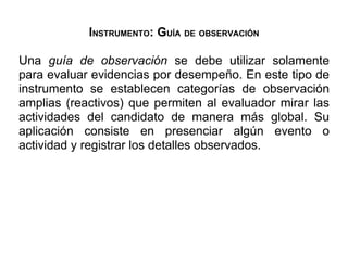 INSTRUMENTO: GUÍA DE OBSERVACIÓN

Una guía de observación se debe utilizar solamente
para evaluar evidencias por desempeño. En este tipo de
instrumento se establecen categorías de observación
amplias (reactivos) que permiten al evaluador mirar las
actividades del candidato de manera más global. Su
aplicación consiste en presenciar algún evento o
actividad y registrar los detalles observados.
 