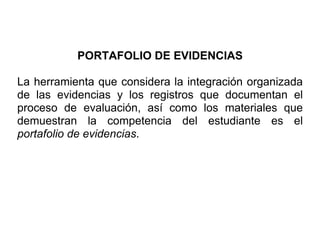 PORTAFOLIO DE EVIDENCIAS

La herramienta que considera la integración organizada
de las evidencias y los registros que documentan el
proceso de evaluación, así como los materiales que
demuestran la competencia del estudiante es el
portafolio de evidencias.
 