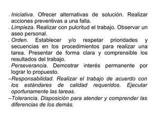 − Iniciativa. Ofrecer alternativas de solución. Realizar
  acciones preventivas a una falla.
− Limpieza. Realizar con pulcritud el trabajo. Observar un

  aseo personal.
− Orden.     Establecer y/o respetar prioridades y
  secuencias en los procedimientos para realizar una
  tarea. Presentar de forma clara y comprensible los
  resultados del trabajo.
− Perseverancia.    Demostrar interés permanente por
  lograr lo propuesto.
−Responsabilidad. Realizar el trabajo de acuerdo con
  los estándares de calidad requeridos. Ejecutar
  oportunamente las tareas.
−Tolerancia. Disposición para atender y comprender las
  diferencias de los demás.
 
