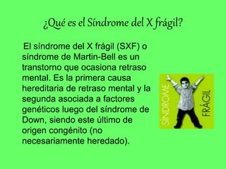 ¿Qué es el Síndrome del X frágil?
El síndrome del X frágil (SXF) o
síndrome de Martin-Bell es un
transtorno que ocasiona retraso
mental. Es la primera causa
hereditaria de retraso mental y la
segunda asociada a factores
genéticos luego del síndrome de
Down, siendo este último de
origen congénito (no
necesariamente heredado).
 