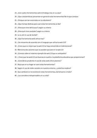 23. ¿Con cuales herramientas web 2.0 trabaja mas en su casa?
24. ¿Que características presentan en general estas herramientas?de lo que conoces
25. ¿Porque son tan esenciales en la vida diaria?
26. ¿Que tiempo dedicas para usar estas herramientas al día?
27. ¿Para que sirve deliciuous?,según su criterio
28. ¿Para qué sirve youtube?,según su criterio
29. Le es útil el uso de Scribd?
30. ¿Qué herramienta web utiliza mas?
31. ¿Se encuentra de acuerdo con el lenguaje que utiliza la web 2.0?
32. ¿Crees que es mejor que la web 2.0 se haya convertido en bidireccional?
33. Menciona dos acciones que se puedan ejecutar en la web 2.0
34. ¿Conoce sobre el máximo ejemplo de web 2.0 que es wikipedia?
35. ¿ Creesque lasweb2.0 sonbuenasencuanto a la plataformaeducativa que proporcionan?
36. ¿Consideras prudente el uso de estas web 2.0 en jóvenes?
37. Deja que en su hogar se usen estas herramientas?
38. Según el uso de redes sociales en nuestro entorno, ¿usted las modera?
39. Que cambiaria si no existieran estas herramientas ¿Sería bueno o malo?
40. ¿Las considera indispensables en su vida?
 