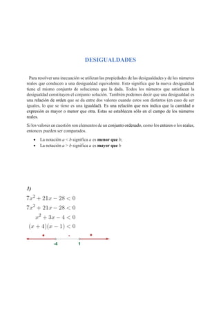DESIGUALDADES
Para resolver una inecuación se utilizan las propiedades de las desigualdades y de los números
reales que conducen a una desigualdad equivalente. Esto significa que la nueva desigualdad
tiene el mismo conjunto de soluciones que la dada. Todos los números que satisfacen la
desigualdad constituyen el conjunto solución. También podemos decir que una desigualdad es
una relación de orden que se da entre dos valores cuando estos son distintos (en caso de ser
iguales, lo que se tiene es una igualdad). Es una relación que nos indica que la cantidad o
expresión es mayor o menor que otra. Estas se establecen sólo en el campo de los números
reales.
Si los valores en cuestión son elementos de un conjunto ordenado, como los enteros o los reales,
entonces pueden ser comparados.
• La notación a < b significa a es menor que b;
• La notación a > b significa a es mayor que b
1)
 