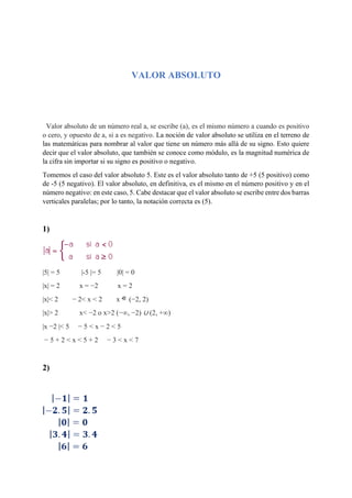 VALOR ABSOLUTO
Valor absoluto de un número real a, se escribe (a), es el mismo número a cuando es positivo
o cero, y opuesto de a, si a es negativo. La noción de valor absoluto se utiliza en el terreno de
las matemáticas para nombrar al valor que tiene un número más allá de su signo. Esto quiere
decir que el valor absoluto, que también se conoce como módulo, es la magnitud numérica de
la cifra sin importar si su signo es positivo o negativo.
Tomemos el caso del valor absoluto 5. Este es el valor absoluto tanto de +5 (5 positivo) como
de -5 (5 negativo). El valor absoluto, en definitiva, es el mismo en el número positivo y en el
número negativo: en este caso, 5. Cabe destacar que el valor absoluto se escribe entre dos barras
verticales paralelas; por lo tanto, la notación correcta es (5).
1)
|5| = 5 |-5 |= 5 |0| = 0
|x| = 2 x = −2 x = 2
|x|< 2 − 2< x < 2 x (−2, 2)
|x|> 2 x< −2 o x>2 (−∞, −2) ∪ (2, +∞)
|x −2 |< 5 − 5 < x − 2 < 5
− 5 + 2 < x < 5 + 2 − 3 < x < 7
2)
 