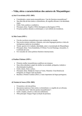 – Vida, obra e características dos autores de Moçambique:
a) José Craveirinha (1922–2003)
• Considerado o maior poeta moçambicano e “pai da literatura moçambicana”.
• Sua obra fala da luta contra o colonialismo, do orgulho africano e da identidade
negra.
• Estilo: forte, poético e combativo.
• Principais obras: Xigubo (1964), Karingana ua Karingana (1974).
• Foi preso político durante a colonização e é um símbolo de resistência.
b) Mia Couto (1955–)
• Um dos escritores moçambicanos mais conhecidos no mundo.
• Sua escrita mistura realismo e fantasia, com uma linguagem poética e cheia de
neologismos (palavras inventadas).
• Temas: guerra civil, tradição, identidade, amor e reconstrução de Moçambique.
• Principais obras: Terra Sonâmbula, O Último Voo do Flamingo, Jesusalém, A
Confissão da Leoa.
• Foi vencedor de vários prêmios literários internacionais.
c) Paulina Chiziane (1955–)
• Primeira mulher moçambicana a publicar um romance.
• Suas obras abordam o papel da mulher na sociedade, poligamia, tradição e
discriminação de gênero.
• Estilo: direto, forte e crítico.
• Principais obras: Balada de Amor ao Vento, Niketche: Uma História de
Poligamia, O Alegre Canto da Perdiz.
• Recebeu o Prêmio Camões (2021), o mais importante da língua portuguesa.
d) Noémia de Souza (1926–2002)
• Foi poetisa e ativista política.
• Sua poesia expressa a luta contra o colonialismo e o orgulho de ser africana.
• É conhecida como “mãe dos poetas moçambicanos”.
• Estilo: simples, emotivo e cheio de simbolismo.
• Obra principal: Sangue Negro (coleção de poemas).
 