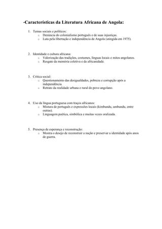 -Características da Literatura Africana de Angola:
1. Temas sociais e políticos:
o Denúncia do colonialismo português e de suas injustiças.
o Luta pela libertação e independência de Angola (atingida em 1975).
2. Identidade e cultura africana:
o Valorização das tradições, costumes, línguas locais e mitos angolanos.
o Resgate da memória coletiva e da africanidade.
3. Crítica social:
o Questionamento das desigualdades, pobreza e corrupção após a
independência.
o Retrato da realidade urbana e rural do povo angolano.
4. Uso da língua portuguesa com traços africanos:
o Mistura de português e expressões locais (kimbundu, umbundu, entre
outras).
o Linguagem poética, simbólica e muitas vezes oralizada.
5. Presença de esperança e reconstrução:
o Mostra o desejo de reconstruir a nação e preservar a identidade após anos
de guerra.
 