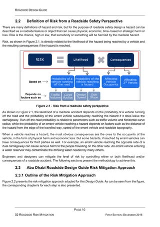 ROADSIDE DESIGN GUIDE
PAGE 10
02 ROADSIDE RISK MITIGATION FIRST EDITION -DECEMBER 2016
2.2 Definition of Risk from a Roadside Safety Perspective
There are many definitions of hazard and risk, but for the purpose of roadside safety design a hazard can be
described as a roadside feature or object that can cause physical, economic, time- based or strategic harm or
loss. Risk is the chance, high or low, that somebody or something will be harmed by the roadside hazard.
Risk, as shown in Figure 2.1, is directly related to the likelihood of the hazard being reached by a vehicle and
the resulting consequences if the hazard is reached.
Figure 2.1 - Risk from a roadside safety perspective
As shown in Figure 2.1, the likelihood of a roadside accident depends on the probability of a vehicle running
off the road and the probability of the errant vehicle subsequently reaching the hazard if it does leave the
carriageway. Run-off-the road probability is related to parameters such as traffic volume and horizontal curve
radius; while the probability of an errant vehicle reaching a hazard depends on factors such as the distance of
the hazard from the edge of the travelled way, speed of the errant vehicle and roadside topography.
When a vehicle reaches a hazard, the most obvious consequences are the ones to the occupants of the
vehicle, in the form of physical harm and economic loss. But some hazards, if reached by errant vehicles can
have consequences for third parties as well. For example, an errant vehicle reaching the opposite side of a
dual carriageway can cause serious harm to the people travelling on the other side. An errant vehicle entering
a water reservoir may contaminate the drinking water needed by many others.
Engineers and designers can mitigate the level of risk by controlling either or both likelihood and/or
consequences of a roadside accident. The following sections present the methodology to achieve this.
2.3 Abu Dhabi Roadside Design Guide Risk Mitigation Approach
2.3.1 Outline of the Risk Mitigation Approach
Figure 2.2 presents the risk mitigation approach adopted for this Design Guide. As can be seen from the figure,
the corresponding chapter/s for each step is also presented.
 