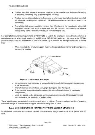 ROADSIDE DESIGN GUIDE
PAGE 101
05 PASSIVELY SAFE SUPPORT STRUCTURES &
TRAVERSABLE OBSTACLES
FIRST EDITION -DECEMBER 2016
• The test item shall behave in a manner predicted by the manufacturer, in terms of shearing
or detaching, deforming only, or deforming and shearing;
• The test item or detached elements, fragments or other major debris from the test item shall
not penetrate the occupant compartment. The windscreen may be fractured but shall not be
penetrated;
• The vehicle shall remain upright for not less than 12 m beyond the impact point with a (roll
angle) less than 45º and a (pitch angle) less than 45º. Roll and pitch refer to the angle of
change along x and y axes respectively, as shown in Figure 5.19.
For testing to the American requirements of NCHRP350 or MASH, the breakaway support must perform in a
predictable manner when struck head-on by an 820 kg car (NCHRP350) and/or an 1100 kg car and a 2270 kg
pickup truck (MASH), at a speed from 30 km/h to 100 km/h [2]. In addition, the testing is conducted to ensure
that:
• When impacted, the structural support must react in a predictable manner by breaking away,
fracturing or yielding;
Figure 5.19 – Pitch and Roll Angles
• No components must penetrate or show potential to penetrate the occupant compartment
of the test vehicle;
• The vehicle must remain stable and upright during and after the impact;
• There must be no significant deformation or intrusion of the windshield or passenger
compartment;
• Limits are placed on the transverse and longitudinal components of the occupant impact
velocity to avoid the possibility of serious injury.
These specifications also establish a maximum stub height of 150 mm. This reduces the possibility of snagging
the undercarriage of a vehicle after a support has broken away from its base.
5.2.9 Selection Criteria for Passively Safe Support Structures
In Abu Dhabi, breakaway supports can be used on roads with a design speed equal to, or greater than 80
km/h.
 