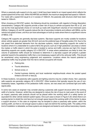 ROADSIDE DESIGN GUIDE
PAGE 102
05 PASSIVELY SAFE SUPPORT STRUCTURES &
TRAVERSABLE OBSTACLES
FIRST EDITION -DECEMBER 2016
Where a passively safe support is to be used, it shall have been tested to an impact speed which reflects the
posted speed limit of the road. Within NCHRP350 and MASH, the maximum designated test speed is 100km/h.
For roads with a speed limit equal to or in excess of 100km/h, the passively safe structure shall have been
tested to 100km/h.
When choosing an EN12767 system, the following should be considered, with regards to Energy Absorption
characteristics. Category NE supports provide a lower risk of injury to vehicle occupants than HE or LE, and
can be the most appropriate choice on non-built up roads with insignificant volumes of non-motorized users
(NMUs). Category LE and HE supports reduce the risk of secondary incidents and collision with NMUs, as the
vehicle exit speed is lower, and thus can have advantages on built-up roads where there is a significant volume
of NMUs. [12]
Category NE supports are generally slip-base systems. Slip-base supports are mostly suitable for locations
where vehicle speeds are greater than 60 km/h and are the preferred type of frangible poles [13]. Due to the
risk posed from detached elements from the slip-base systems, impact absorbing supports are suited to
locations where it is undesirable for a pole to fall to the ground, such as in high pedestrian use areas or where
the median or traffic island in which the pole is located is narrow and traffic volumes are high [13]. Impact
absorbing supports are usually category LE in EN12767. In areas where pedestrians are likely to exist, the
volume of pedestrian traffic should be reviewed to determine if a slip-base support will present a greater
potential hazard to the pedestrian traffic than a non-breakaway support will to the vehicular traffic. This should
be ascertained using engineering judgement and experience. Locations where the hazard potential to
pedestrian traffic may be greater than the risk to vehicle occupants will include:
• Parking lots;
• Tourist attractions;
• School zones; or
• Central business districts and local residential neighbourhoods where the posted speed
limited is 50 km/h or less [3].
In these locations, non-passively safe supports and lighting columns may be a better choice. Non- passively
safe supports are generally category HE in EN12767. Other locations that typically require the use of non-
breakaway bases, regardless of the pedestrian traffic volume, are rest areas and combined light and traffic
signal poles.
In some rare cases an engineer may consider placing a passively safe support structure within the working
width of a barrier. However, whilst they are designed to reduce the risk of injury to road users in the event of
an impact, passively safe products should not be placed within the working width of a safety barrier (or
equivalent for other vehicle restraint system types). One such case is shown in Figure 5.20; where there is an
existing barrier to shield the rock face but not enough space beyond the working width of the barrier to place
a support structure. In this case an engineer may be tempted to place a passively safe system, within the
working width, as there is not enough space to place a rigid one behind the working width. The safety of this
kind of installation is debatable; as these systems are designed and tested to work without secondary impacts.
 