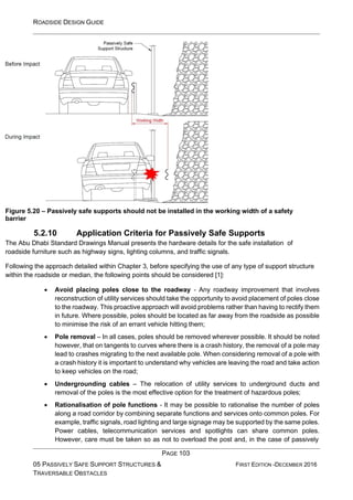 ROADSIDE DESIGN GUIDE
PAGE 103
05 PASSIVELY SAFE SUPPORT STRUCTURES &
TRAVERSABLE OBSTACLES
FIRST EDITION -DECEMBER 2016
Figure 5.20 – Passively safe supports should not be installed in the working width of a safety
barrier
5.2.10 Application Criteria for Passively Safe Supports
The Abu Dhabi Standard Drawings Manual presents the hardware details for the safe installation of
roadside furniture such as highway signs, lighting columns, and traffic signals.
Following the approach detailed within Chapter 3, before specifying the use of any type of support structure
within the roadside or median, the following points should be considered [1]:
• Avoid placing poles close to the roadway - Any roadway improvement that involves
reconstruction of utility services should take the opportunity to avoid placement of poles close
to the roadway. This proactive approach will avoid problems rather than having to rectify them
in future. Where possible, poles should be located as far away from the roadside as possible
to minimise the risk of an errant vehicle hitting them;
• Pole removal – In all cases, poles should be removed wherever possible. It should be noted
however, that on tangents to curves where there is a crash history, the removal of a pole may
lead to crashes migrating to the next available pole. When considering removal of a pole with
a crash history it is important to understand why vehicles are leaving the road and take action
to keep vehicles on the road;
• Undergrounding cables – The relocation of utility services to underground ducts and
removal of the poles is the most effective option for the treatment of hazardous poles;
• Rationalisation of pole functions - It may be possible to rationalise the number of poles
along a road corridor by combining separate functions and services onto common poles. For
example, traffic signals, road lighting and large signage may be supported by the same poles.
Power cables, telecommunication services and spotlights can share common poles.
However, care must be taken so as not to overload the post and, in the case of passively
 