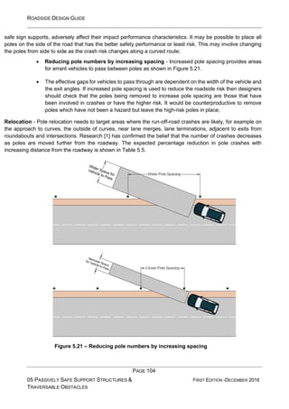 ROADSIDE DESIGN GUIDE
PAGE 104
05 PASSIVELY SAFE SUPPORT STRUCTURES &
TRAVERSABLE OBSTACLES
FIRST EDITION -DECEMBER 2016
safe sign supports, adversely affect their impact performance characteristics. It may be possible to place all
poles on the side of the road that has the better safety performance or least risk. This may involve changing
the poles from side to side as the crash risk changes along a curved route;
• Reducing pole numbers by increasing spacing - Increased pole spacing provides areas
for errant vehicles to pass between poles as shown in Figure 5.21.
• The effective gaps for vehicles to pass through are dependent on the width of the vehicle and
the exit angles. If increased pole spacing is used to reduce the roadside risk then designers
should check that the poles being removed to increase pole spacing are those that have
been involved in crashes or have the higher risk. It would be counterproductive to remove
poles which have not been a hazard but leave the high-risk poles in place;
Relocation - Pole relocation needs to target areas where the run-off-road crashes are likely, for example on
the approach to curves, the outside of curves, near lane merges, lane terminations, adjacent to exits from
roundabouts and intersections. Research [1] has confirmed the belief that the number of crashes decreases
as poles are moved further from the roadway. The expected percentage reduction in pole crashes with
increasing distance from the roadway is shown in Table 5.5.
Figure 5.21 – Reducing pole numbers by increasing spacing
 