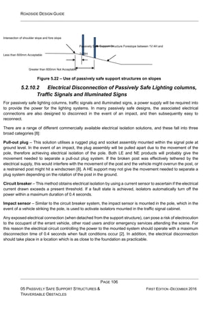 ROADSIDE DESIGN GUIDE
PAGE 106
05 PASSIVELY SAFE SUPPORT STRUCTURES &
TRAVERSABLE OBSTACLES
FIRST EDITION -DECEMBER 2016
Intersection of shoulder slope and fore slope
Less than 600mm Acceptable
Passively Safe Support Structure Foreslope between 1V:4H and
1V:6H
Greater than 600mm Not Acceptable
Figure 5.22 – Use of passively safe support structures on slopes
5.2.10.2 Electrical Disconnection of Passively Safe Lighting columns,
Traffic Signals and Illuminated Signs
For passively safe lighting columns, traffic signals and illuminated signs, a power supply will be required into
to provide the power for the lighting systems. In many passively safe designs, the associated electrical
connections are also designed to disconnect in the event of an impact, and then subsequently easy to
reconnect.
There are a range of different commercially available electrical isolation solutions, and these fall into three
broad categories [8]:
Pull-out plug – This solution utilises a rugged plug and socket assembly mounted within the signal pole at
ground level. In the event of an impact, the plug assembly will be pulled apart due to the movement of the
pole, therefore achieving electrical isolation of the pole. Both LE and NE products will probably give the
movement needed to separate a pull-out plug system. If the broken post was effectively tethered by the
electrical supply, this would interfere with the movement of the post and the vehicle might overrun the post, or
a restrained post might hit a windscreen [8]. A HE support may not give the movement needed to separate a
plug system depending on the rotation of the post in the ground.
Circuit breaker – This method obtains electrical isolation by using a current sensor to ascertain if the electrical
current drawn exceeds a present threshold. If a fault state is achieved, isolators automatically turn off the
power within a maximum duration of 0.4 seconds.
Impact sensor – Similar to the circuit breaker system, the impact sensor is mounted in the pole, which in the
event of a vehicle striking the pole, is used to activate isolators mounted in the traffic signal cabinet.
Any exposed electrical connection (when detached from the support structure), can pose a risk of electrocution
to the occupant of the errant vehicle, other road users and/or emergency services attending the scene. For
this reason the electrical circuit controlling the power to the mounted system should operate with a maximum
disconnection time of 0.4 seconds when fault conditions occur [2]. In addition, the electrical disconnection
should take place in a location which is as close to the foundation as practicable.
 
