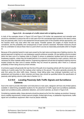 ROADSIDE DESIGN GUIDE
PAGE 108
05 PASSIVELY SAFE SUPPORT STRUCTURES &
TRAVERSABLE OBSTACLES
FIRST EDITION -DECEMBER 2016
Figure 5.24 – An example of a traffic island with no lighting columns
In both of the examples shown in Figure 5.23 and Figure 5.24 further risk assessment and remedial work
should be undertaken to reduce the risk to road users from the unprotected signs located on the island (unless
they are passively safe). Such a risk assessment should assess each of the possible vehicle approaches, and
the hazards which may exist within that road space. Possible speeds and angles of impact should be
considered, and the probability and consequences of each scenario assessed. Remedial measures should
then be undertaken to reduce these risks to a point which is as low as reasonably practicable (refer to Chapter
2).
Because of the potential hazard to road users posed by the rigid nature and large size of lighting columns, the
general approach to lighting is to use breakaway supports wherever possible. All new lighting columns located
within the clear zone of a roadway (refer to Chapter 3) where no pedestrian facilities exist will be placed on
breakaway supports, unless they are located behind or on a barrier or protected by crash cushions, which are
necessary for other roadside safety reasons. Engineering judgement should also be applied to lighting columns
located outside the clear zone to assess whether they too should be passively safe if there is a reduced
probability of them being struck by errant vehicles.
A luminaire support will generally fall near the line of the path of an impacting vehicle with the mast arm usually
rotating so it points away from the roadway when resting on the ground. This action generally prevents the
pole from going into other traffic lanes. However, these falling poles may endanger bystanders such as
pedestrians and bicyclists or other motorists and these risks should be quantified before the specification of
passively safe lighting columns (refer also to Section 5.2.1).
5.2.10.5 Locating Passively Safe Traffic Signals and Surveillance
Cameras
Due to the need to provide information and instructions to road users, designers will have only limited options
available in determining acceptable locations for the placement of traffic signal and surveillance pedestals,
signal and surveillance poles, pedestrian detectors, and control cabinets, as shown in Figure 5.25.
Considering roadside safety, these elements should be placed as far from the roadway as practical. However,
due to visibility requirements, limited mast-arm lengths, limited right-of-way, or pedestrian requirements, traffic
signal and surveillance equipment often must be placed relatively
 