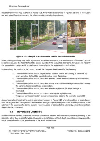 ROADSIDE DESIGN GUIDE
PAGE 109
05 PASSIVELY SAFE SUPPORT STRUCTURES &
TRAVERSABLE OBSTACLES
FIRST EDITION -DECEMBER 2016
close to the travelled way as shown in Figure 5.25. Note that in the example of Figure 5.25 risks to road users
are also posed from the trees and the other roadside posts/lighting columns.
Figure 5.25 – Example of a surveillance camera and control cabinet
When placing passively safe traffic signals and surveillance cameras, the requirements of Chapter 3 should
be considered, and the hazard should be placed outside of the calculated clear zone. However, it is not only
the support which poses a risk to road users, it may also be the associated control cabinet.
In determining the location of the control cabinet, the designer should consider the following:
• The controller cabinet should be placed in a position so that it is unlikely to be struck by
errant vehicles. It should be outside the clear zone, if practical;
• The controller cabinet should be located where it can be easily accessed by maintenance
personnel;
• The controller cabinet should be located so that a technician working in the cabinet can see
the signal indications in at least one direction;
• The controller cabinet should be located where the potential for water damage is
minimized;
• The controller cabinet should not obstruct intersection sight distance;
• The power service connection should be reasonably close to the controller cabinet [3]
A good example of locating the control cabinet can be seen in Figure 5.25 where the cabinet is located away
from the edge of both carriageways, and between two rigid objects (trees) which will provide protection to the
cabinet, in the absence of a barrier system. However, ease of access to the cabinet by a maintenance team
should also be considered.
5.3 Traversable Obstacles
As identified in Chapter 4, there are a number of roadside hazards which relate more to the geometry of the
roadside, rather than to specific types of hazards or items located within it. Such roadside geometry cannot be
made ‘passively safe’ in the purest sense of the word, instead they
 