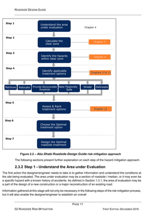 ROADSIDE DESIGN GUIDE
PAGE 11
02 ROADSIDE RISK MITIGATION FIRST EDITION -DECEMBER 2016
Figure 2.2 – Abu Dhabi Roadside Design Guide risk mitigation approach
The following sections present further explanation on each step of the hazard mitigation approach.
2.3.2 Step 1 - Understand the Area under Evaluation
The first action the designer/engineer needs to take is to gather information and understand the conditions at
the site being evaluated. The area under evaluation may be a section of roadside / median, or it may even be
a specific hazard with a known history of accidents. As defined in Section 1.3.1, the area of evaluation may be
a part of the design of a new construction or a major reconstruction of an existing road.
Information gathered at this stage will not only be necessary in the following steps of the risk mitigation process,
but it will also enable the designer/engineer to establish an overall
Design the Optimal
roadside treatment
Step 7
Choose the Optimal
treatment option
Step 6
Chapter 12
Assess & Rank
treatment options
Step 5
Shield Delineate
Safe
Roadside
Provide Recoverable Make Passively
Relocate
Remove
Chapters 5 to 11
Identify applicable
treatment options
Step 4
Identify the hazards
within clear zone
Step 3
Calculate the
clear zone
Step 2
Chapter 4
Understand the area
under evaluation
Step 1
 