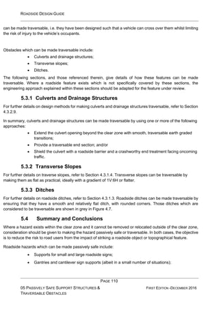 ROADSIDE DESIGN GUIDE
PAGE 110
05 PASSIVELY SAFE SUPPORT STRUCTURES &
TRAVERSABLE OBSTACLES
FIRST EDITION -DECEMBER 2016
can be made traversable, i.e. they have been designed such that a vehicle can cross over them whilst limiting
the risk of injury to the vehicle’s occupants.
Obstacles which can be made traversable include:
• Culverts and drainage structures;
• Transverse slopes;
• Ditches.
The following sections, and those referenced therein, give details of how these features can be made
traversable. Where a roadside feature exists which is not specifically covered by these sections, the
engineering approach explained within these sections should be adapted for the feature under review.
5.3.1 Culverts and Drainage Structures
For further details on design methods for making culverts and drainage structures traversable, refer to Section
4.3.2.9.
In summary, culverts and drainage structures can be made traversable by using one or more of the following
approaches:
• Extend the culvert opening beyond the clear zone with smooth, traversable earth graded
transitions;
• Provide a traversable end section; and/or
• Shield the culvert with a roadside barrier and a crashworthy end treatment facing oncoming
traffic.
5.3.2 Transverse Slopes
For further details on traverse slopes, refer to Section 4.3.1.4. Transverse slopes can be traversable by
making them as flat as practical, ideally with a gradient of 1V:6H or flatter.
5.3.3 Ditches
For further details on roadside ditches, refer to Section 4.3.1.3. Roadside ditches can be made traversable by
ensuring that they have a smooth and relatively flat ditch, with rounded corners. Those ditches which are
considered to be traversable are shown in grey in Figure 4.7.
5.4 Summary and Conclusions
Where a hazard exists within the clear zone and it cannot be removed or relocated outside of the clear zone,
consideration should be given to making the hazard passively safe or traversable. In both cases, the objective
is to reduce the risk to road users from the impact of striking a roadside object or topographical feature.
Roadside hazards which can be made passively safe include:
• Supports for small and large roadside signs;
• Gantries and cantilever sign supports (albeit in a small number of situations);
 
