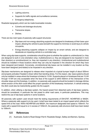 ROADSIDE DESIGN GUIDE
PAGE 111
05 PASSIVELY SAFE SUPPORT STRUCTURES &
TRAVERSABLE OBSTACLES
FIRST EDITION -DECEMBER 2016
• Lighting columns;
• Supports for traffic signals and surveillance cameras;
• Emergency telephones.
Roadside topography which can be made traversable includes:
• Culverts and drainage structures;
• Transverse slopes;
• Ditches.
There are two main types of passively safe support structures:
• Slip-base and non-energy absorbing supports are designed to breakaway at their base upon
impact, allowing the vehicle to pass beneath the support to minimise or avoid injury to vehicle
occupants;
• Energy-absorbing supports collapse on impact by an errant vehicle, and are designed to
decelerate an impacting vehicle to a controlled way.
When using slip-base supports, consideration should be given to whether the system is unidirectional (i.e. they
are designed to work in one orientation only), multidirectional (i.e. they are designed to be impacted in more
than direction) or omnidirectional (i.e. they can impacted in any direction). Unidirectional and multidirectional
should be installed in those locations where they can only be impacted in the direction for which they have
been designed (and tested). Conversely, omnidirectional slip bases can be installed in any location as they
have been designed (and tested) to be impacted in any direction.
Slip-base mechanisms are designed to release when impacted at a typical bumper height of about 500mm
and properly activates if loaded in shear rather than bending stress. For this reason, slip- base systems should
only be installed in areas where the foreslope is limited to 1V:6H. Supports placed on foreslopes that are 1V:4H
through 1V:6H are only acceptable when the face of the support is within 600mm of the intersection of the
shoulder slope and the foreslope. In addition, no passively safe supports should be located in drainage ditches
where erosion of the ditch could affect the proper operation of the breakaway mechanism. A vehicle entering
the ditch could also be inadvertently guided into the support.
In addition, when utilising a slip-base system, the hazard posed from detached parts of slip-base systems,
should be considered, in particular the risk posed to other road users, in particular pedestrians. This may
restrict the use of slip-base systems in some locations.
All passively safe system used should meet the testing requirements of EN12767, NCHRP350 or MASH.
Where a passively safe support is to be used, it shall have been tested to an impact speed which reflects the
speed limit of the road. Within NCHRP350 and MASH, the maximum designated test speed is 100km/h. For
roads with a speed limit equal to or in excess of 100km/h, the passively safe structure shall have been tested
to 100km/h.
5.5 References
[1] Austroads, Guide to Road Design Part 6: Roadside Design, Safety and Barriers, Sydney,
 