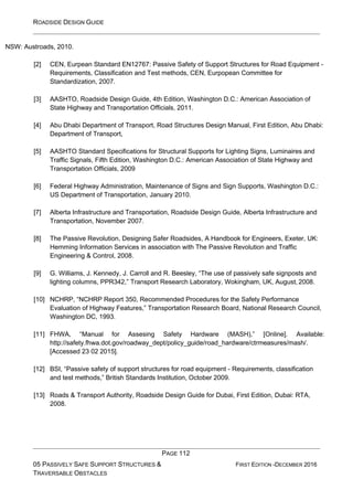 ROADSIDE DESIGN GUIDE
PAGE 112
05 PASSIVELY SAFE SUPPORT STRUCTURES &
TRAVERSABLE OBSTACLES
FIRST EDITION -DECEMBER 2016
NSW: Austroads, 2010.
[2] CEN, Eurpean Standard EN12767: Passive Safety of Support Structures for Road Equipment -
Requirements, Classification and Test methods, CEN, Eurpopean Committee for
Standardization, 2007.
[3] AASHTO, Roadside Design Guide, 4th Edition, Washington D.C.: American Association of
State Highway and Transportation Officials, 2011.
[4] Abu Dhabi Department of Transport, Road Structures Design Manual, First Edition, Abu Dhabi:
Department of Transport,
[5] AASHTO Standard Specifications for Structural Supports for Lighting Signs, Luminaires and
Traffic Signals, Fifth Edition, Washington D.C.: American Association of State Highway and
Transportation Officials, 2009
[6] Federal Highway Administration, Maintenance of Signs and Sign Supports, Washington D.C.:
US Department of Transportation, January 2010.
[7] Alberta Infrastructure and Transportation, Roadside Design Guide, Alberta Infrastructure and
Transportation, November 2007.
[8] The Passive Revolution, Designing Safer Roadsides, A Handbook for Engineers, Exeter, UK:
Hemming Information Services in association with The Passive Revolution and Traffic
Engineering & Control, 2008.
[9] G. Williams, J. Kennedy, J. Carroll and R. Beesley, “The use of passively safe signposts and
lighting columns, PPR342,” Transport Research Laboratory, Wokingham, UK, August, 2008.
[10] NCHRP, “NCHRP Report 350, Recommended Procedures for the Safety Performance
Evaluation of Highway Features,” Transportation Research Board, National Research Council,
Washington DC, 1993.
[11] FHWA, “Manual for Assesing Safety Hardware (MASH),” [Online]. Available:
http://safety.fhwa.dot.gov/roadway_dept/policy_guide/road_hardware/ctrmeasures/mash/.
[Accessed 23 02 2015].
[12] BSI, “Passive safety of support structures for road equipment - Requirements, classification
and test methods,” British Standards Institution, October 2009.
[13] Roads & Transport Authority, Roadside Design Guide for Dubai, First Edition, Dubai: RTA,
2008.
 
