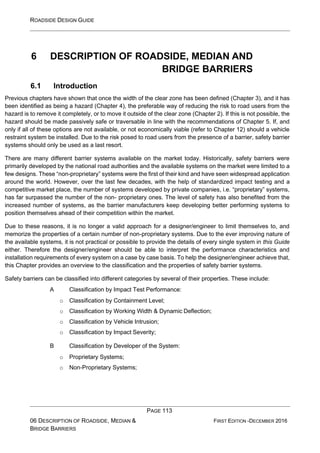 ROADSIDE DESIGN GUIDE
PAGE 113
06 DESCRIPTION OF ROADSIDE, MEDIAN &
BRIDGE BARRIERS
FIRST EDITION -DECEMBER 2016
6 DESCRIPTION OF ROADSIDE, MEDIAN AND
BRIDGE BARRIERS
6.1 Introduction
Previous chapters have shown that once the width of the clear zone has been defined (Chapter 3), and it has
been identified as being a hazard (Chapter 4), the preferable way of reducing the risk to road users from the
hazard is to remove it completely, or to move it outside of the clear zone (Chapter 2). If this is not possible, the
hazard should be made passively safe or traversable in line with the recommendations of Chapter 5. If, and
only if all of these options are not available, or not economically viable (refer to Chapter 12) should a vehicle
restraint system be installed. Due to the risk posed to road users from the presence of a barrier, safety barrier
systems should only be used as a last resort.
There are many different barrier systems available on the market today. Historically, safety barriers were
primarily developed by the national road authorities and the available systems on the market were limited to a
few designs. These “non-proprietary” systems were the first of their kind and have seen widespread application
around the world. However, over the last few decades, with the help of standardized impact testing and a
competitive market place, the number of systems developed by private companies, i.e. “proprietary” systems,
has far surpassed the number of the non- proprietary ones. The level of safety has also benefited from the
increased number of systems, as the barrier manufacturers keep developing better performing systems to
position themselves ahead of their competition within the market.
Due to these reasons, it is no longer a valid approach for a designer/engineer to limit themselves to, and
memorize the properties of a certain number of non-proprietary systems. Due to the ever improving nature of
the available systems, it is not practical or possible to provide the details of every single system in this Guide
either. Therefore the designer/engineer should be able to interpret the performance characteristics and
installation requirements of every system on a case by case basis. To help the designer/engineer achieve that,
this Chapter provides an overview to the classification and the properties of safety barrier systems.
Safety barriers can be classified into different categories by several of their properties. These include:
A Classification by Impact Test Performance:
o Classification by Containment Level;
o Classification by Working Width & Dynamic Deflection;
o Classification by Vehicle Intrusion;
o Classification by Impact Severity;
B Classification by Developer of the System:
o Proprietary Systems;
o Non-Proprietary Systems;
 