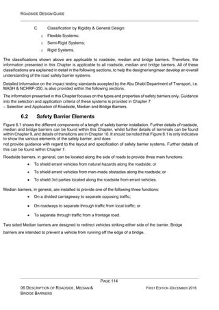 ROADSIDE DESIGN GUIDE
PAGE 114
06 DESCRIPTION OF ROADSIDE, MEDIAN &
BRIDGE BARRIERS
FIRST EDITION -DECEMBER 2016
C Classification by Rigidity & General Design:
o Flexible Systems;
o Semi-Rigid Systems;
o Rigid Systems.
The classifications shown above are applicable to roadside, median and bridge barriers. Therefore, the
information presented in this Chapter is applicable to all roadside, median and bridge barriers. All of these
classifications are explained in detail in the following sections, to help the designer/engineer develop an overall
understanding of the road safety barrier systems.
Detailed information on the impact testing standards accepted by the Abu Dhabi Department of Transport, i.e.
MASH & NCHRP-350, is also provided within the following sections.
The information presented in this Chapter focuses on the types and properties of safety barriers only. Guidance
into the selection and application criteria of these systems is provided in Chapter 7
– Selection and Application of Roadside, Median and Bridge Barriers.
6.2 Safety Barrier Elements
Figure 6.1 shows the different components of a length of safety barrier installation. Further details of roadside,
median and bridge barriers can be found within this Chapter, whilst further details of terminals can be found
within Chapter 9, and details of transitions are in Chapter 10. It should be noted that Figure 6.1 is only indicative
to show the various elements of the safety barrier, and does
not provide guidance with regard to the layout and specification of safety barrier systems. Further details of
this can be found within Chapter 7.
Roadside barriers, in general, can be located along the side of roads to provide three main functions:
• To shield errant vehicles from natural hazards along the roadside; or
• To shield errant vehicles from man-made obstacles along the roadside; or
• To shield 3rd parties located along the roadside from errant vehicles.
Median barriers, in general, are installed to provide one of the following three functions:
• On a divided carriageway to separate opposing traffic;
• On roadways to separate through traffic from local traffic; or
• To separate through traffic from a frontage road.
Two sided Median barriers are designed to redirect vehicles striking either side of the barrier. Bridge
barriers are intended to prevent a vehicle from running off the edge of a bridge.
 