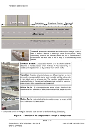 ROADSIDE DESIGN GUIDE
PAGE 115
06 DESCRIPTION OF ROADSIDE, MEDIAN &
BRIDGE BARRIERS
FIRST EDITION -DECEMBER 2016
* Components shown in the figure are not to scale and are for demonstrative purposes only.
Figure 6.1 - Definition of the components of a length of safety barrier
Roadside Barrier: A longitudinal barrier used to shield roadside
obstacles or non-traversable terrain features. It may occasionally be
used to protect pedestrians or “bystanders” from vehicle traffic.
Transition: A section of barrier between two different barriers or, more
commonly, where a roadside barrier is connected to a bridge railing or to
a rigid object such as a bridge pier. The transition should produce a
gradual stiffening of the approach rail so vehicular pocketing, snagging,
or penetration at the connection can be avoided.
Bridge Barrier: A longitudinal barrier whose primary function is to
prevent an errant vehicle from going over the side of the bridge structure
Median Barrier: A longitudinal barrier used to prevent an errant vehicle
from crossing the highway median.
Terminal: A terminal is essentially a crashworthy anchorage, a device
used to anchor a flexible or semi-rigid barrier to the ground. Being
crashworthy, terminals are normally used at the end of a barrier that is
located within the clear zone or that is likely to be impacted by errant
vehicles.
 