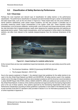 ROADSIDE DESIGN GUIDE
PAGE 116
06 DESCRIPTION OF ROADSIDE, MEDIAN &
BRIDGE BARRIERS
FIRST EDITION -DECEMBER 2016
6.3 Classification of Safety Barriers by Performance
6.3.1 Overview
Perhaps the most important and relevant type of classification for safety barriers is the performance
classification. The performance classification is assessed and demonstrated through a series of standardised
full scale impact tests, such as the one shown in Figure 6.2. These impact tests not only prove whether a
barrier performs satisfactorily under certain impact conditions, but they also provide a controlled way of
accurately measuring certain impact characteristics of the system under test. These important impact
characteristics, such as dynamic deflection, working width, zone of intrusion and impact severity levels, provide
the vital information that a designer/engineer needs when designing the roadside geometry and selecting an
appropriate barrier system. These impact characteristics, which are explained in further detail in the following
sections, are often more relevant to the roadside designer/engineer than the individual dimensions of the
system.
Figure 6.2 – Impact testing of a roadside safety barrier
At the moment there are two main established impact test standards, which are used widely around the world.
These are:
• The American Guidelines - MASH [1] (previously NCHRP350 [2]); and
• The European Standard – EN1317 [3].
Due to the reasons explained in Chapter 1, the selected impact test guidelines for the safety barriers to be
used in the Abu Dhabi Road Network are MASH and NCHRP350. All safety barriers (used in the roadside,
median and on the edge of bridges) shall have demonstrated compliance with the American recommendations
in either NCHRP Report 350 (FHWA, 2004) or MASH (AASHTO, 2009) and additional local conditions for the
Abu Dhabi Road Network. Evidence of this shall be presented and approved by the Overseeing Organization
prior to the use of these systems. Only systems approved by the Overseeing Organization shall be used.
Performance classification according to these guidelines is presented in more detail in the following sections.
A brief overview of the EN1317 standard is also provided in Section 6.3.4, for informative purposes only. This
is further expanded in Appendix A.
 