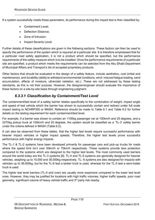 ROADSIDE DESIGN GUIDE
PAGE 119
06 DESCRIPTION OF ROADSIDE, MEDIAN &
BRIDGE BARRIERS
FIRST EDITION -DECEMBER 2016
If a system successfully meets these parameters, its performance during the impact test is then classified by:
• Containment Level;
• Deflection Distance;
• Zone of Intrusion;
• Impact Severity Level.
Further details of these classifications are given in the following sections. These factors can then be used to
specify the performance of the system which is required at a particular site. It is therefore emphasised that for
a particular road safety application, it is not a product which should be specified, but the performance
requirements of the safety measure which is to be installed. Once the performance requirements of a particular
site are specified, a product which meets the requirements can be selected from the Abu Dhabi Department
of Municipal Affairs and Transport’s list of accepted proprietary products.
Other factors that should be evaluated in the design of a safety feature, include aesthetics, cost (initial and
maintenance), and durability (ability to withstand environmental conditions, wind- induced fatigue loading, sand
accumulation, effects of moisture, ultraviolet radiation, etc.). These are not addressed by these testing
standards, as this is not their purpose. However, the designer/engineer should evaluate the importance of
these factors on a site-by-site basis through engineering judgment.
6.3.3.1 Classification by Containment/Test Level
The containment/test level of a safety barrier relates specifically to the combination of weight, impact angle
and speed of test vehicle which the barrier has shown to successfully contain and redirect under full scale
impact testing to NCHRP350 or MASH. Reference should be made to Table 6.1 and Table 6.2 for further
details on the testing requirement for each containment/test level.
For example, if a barrier was shown to contain an 1100kg passenger car at 100km/h and 25 degrees, and a
2270kg pickup truck at 100km/h and 25 degrees, the system would be classified as a ‘TL-3’ safety barrier
under the criteria defined in MASH (Table 6.2).
It can also be observed from these tables, that the higher test levels require successful performance with
heavier impact vehicles or higher impact speeds. Therefore, the higher test levels prove successful
performance with higher energy impacts.
The TL-1 & TL-2 systems have been developed primarily for passenger cars and pick-up trucks for roads
where the speed limit isn’t over 50km/h or 70km/h respectively. These systems provide less protection
compared to the systems which are designed to the higher test levels. The most commonly used barriers
around the world today are the TL-3 systems [6]. TL-4 and TL-5 systems are generally designed for heavier
vehicles, weighing up to 10,000 and 36,000kg respectively. TL- 6 systems are also designed for impacts with
vehicles up to 36,000kg, but for the TL-6 test a tanker truck is used, whereas for the TL-5 test a semi-trailer
truck is used.
The higher test level barriers (TL-4 and over) are usually more expensive compared to the lower test level
ones. However, they may be justified for locations with high traffic volumes, higher traffic speeds, poor road
geometry, significant volume of heavy vehicle traffic and 3rd
party risk nearby
 