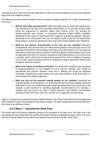 ROADSIDE DESIGN GUIDE
PAGE 12
02 ROADSIDE RISK MITIGATION FIRST EDITION -DECEMBER 2016
understanding of the site and hence will enable them to make more informed decisions in each of the following
steps of the risk mitigation process.
The following are some example questions which can guide a designer/engineer into a better understanding
of the area:
• What are the traffic characteristics? Traffic information such as volume and speed are not
only necessary for the clear zone calculations (See Section 2.2.3), but they are also useful
during the assessment of treatment options (See Section 2.2.5). For example the
designer/engineer may consider a motorcyclist protection system (MPS) installation
depending on the volume of motorcyclist traffic; subject to engineering judgment. However,
depending on the traffic speed, they may not always be able to gain the full benefits from
these systems, as they are designed to work up to certain impact speeds. (See Chapter 8).
• What are the physical characteristics of the road and the roadside? Geometric
characteristics such as horizontal curve radius and the gradient of the side slope are not only
necessary information for the calculation of the clear zone (See Section 2.2.3), but they may
also become physical boundary conditions; limiting the type of countermeasures, which may
be applicable to the site. For example, relocating a hazard (See Section 2.2.5.2) may not be
a possible option if there isn’t enough physical space for this, and all mitigation measures,
such as crash cushions and terminals have a defined road space requirement, both for their
installation, and their operation.
• What is the history of accidents on the site? This document is designed to give guidance
to designers/engineers on the mitigation of most common roadside risks, based on
international best practice. However, every site is different and should be evaluated
individually. Studying the accident history can reveal local problems, which would help in a
more focused risk mitigation approach.
• What and why are the potential hazards located on the roadside? Identifying the
potential hazards on the roadside is one of the required steps of the risk mitigation approach
(see Section 2.2.4). But understanding the nature and reasons why they are located on the
roadside is also important for identifying applicable countermeasures. For example, a
roadside sign may need to be within a certain distance to the roadside, and therefore
relocating it beyond the clear zone may not even be an applicable countermeasure.
Figure 2.3 introduces an example of a typical roadside hazard in Abu Dhabi. Examination of this example case
will be followed through in the subsequent step-based analysis. The figure represents some of the information
that needs to be gathered at Step 1.
2.3.3 Step 2 – Calculate the Clear Zone
The second step of the hazard mitigation process is the calculation of the clear zone. The clear zone is the
area beside the road, along which the majority of the errant vehicles are expected to regain control. This is the
area which should ideally be kept clear of any hazards; hence leading to the title “Clear Zone”.
 