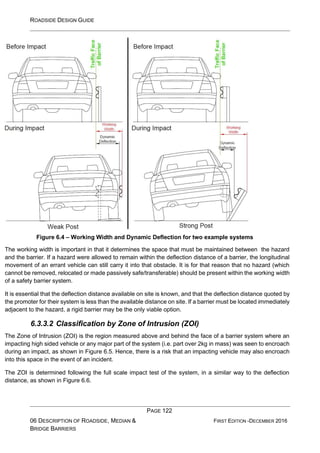 ROADSIDE DESIGN GUIDE
PAGE 122
06 DESCRIPTION OF ROADSIDE, MEDIAN &
BRIDGE BARRIERS
FIRST EDITION -DECEMBER 2016
Figure 6.4 – Working Width and Dynamic Deflection for two example systems
The working width is important in that it determines the space that must be maintained between the hazard
and the barrier. If a hazard were allowed to remain within the deflection distance of a barrier, the longitudinal
movement of an errant vehicle can still carry it into that obstacle. It is for that reason that no hazard (which
cannot be removed, relocated or made passively safe/transferable) should be present within the working width
of a safety barrier system.
It is essential that the deflection distance available on site is known, and that the deflection distance quoted by
the promoter for their system is less than the available distance on site. If a barrier must be located immediately
adjacent to the hazard, a rigid barrier may be the only viable option.
6.3.3.2 Classification by Zone of Intrusion (ZOI)
The Zone of Intrusion (ZOI) is the region measured above and behind the face of a barrier system where an
impacting high sided vehicle or any major part of the system (i.e. part over 2kg in mass) was seen to encroach
during an impact, as shown in Figure 6.5. Hence, there is a risk that an impacting vehicle may also encroach
into this space in the event of an incident.
The ZOI is determined following the full scale impact test of the system, in a similar way to the deflection
distance, as shown in Figure 6.6.
 