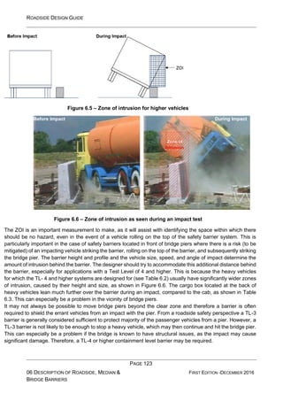 ROADSIDE DESIGN GUIDE
PAGE 123
06 DESCRIPTION OF ROADSIDE, MEDIAN &
BRIDGE BARRIERS
FIRST EDITION -DECEMBER 2016
Figure 6.5 – Zone of intrusion for higher vehicles
Figure 6.6 – Zone of intrusion as seen during an impact test
The ZOI is an important measurement to make, as it will assist with identifying the space within which there
should be no hazard, even in the event of a vehicle rolling on the top of the safety barrier system. This is
particularly important in the case of safety barriers located in front of bridge piers where there is a risk (to be
mitigated) of an impacting vehicle striking the barrier, rolling on the top of the barrier, and subsequently striking
the bridge pier. The barrier height and profile and the vehicle size, speed, and angle of impact determine the
amount of intrusion behind the barrier. The designer should try to accommodate this additional distance behind
the barrier, especially for applications with a Test Level of 4 and higher. This is because the heavy vehicles
for which the TL- 4 and higher systems are designed for (see Table 6.2) usually have significantly wider zones
of intrusion, caused by their height and size, as shown in Figure 6.6. The cargo box located at the back of
heavy vehicles lean much further over the barrier during an impact, compared to the cab, as shown in Table
6.3. This can especially be a problem in the vicinity of bridge piers.
It may not always be possible to move bridge piers beyond the clear zone and therefore a barrier is often
required to shield the errant vehicles from an impact with the pier. From a roadside safety perspective a TL-3
barrier is generally considered sufficient to protect majority of the passenger vehicles from a pier. However, a
TL-3 barrier is not likely to be enough to stop a heavy vehicle, which may then continue and hit the bridge pier.
This can especially be a problem if the bridge is known to have structural issues, as the impact may cause
significant damage. Therefore, a TL-4 or higher containment level barrier may be required.
Before Impact During Impact
Zone of
 