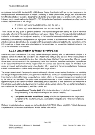 ROADSIDE DESIGN GUIDE
PAGE 125
06 DESCRIPTION OF ROADSIDE, MEDIAN &
BRIDGE BARRIERS
FIRST EDITION -DECEMBER 2016
As guidance, in the USA, the AASHTO LRFD Bridge Design Specifications [7] set out the requirements for
design evaluation and rehabilitation of bridges. According to these specifications, bridge piers that are within
9m of the travelled way should be designed to withstand a large impact load or be shielded with a barrier. The
following height guidelines from the AASHTO LFRD Bridge Design Specifications are based on offset from the
travelled way to the face of the pier [6]:
• A 1370mm high barrier located 3m or less from the pier; or
• A 1070mm high barrier located more than 3m from the pier [7].
These values are only given as general guidance. The engineer/designer can identify the ZOI of individual
systems by referring to the crash test reports and high speed videos. This way, the required distance between
the barrier and the pier can be adjusted according to the impact behaviour of the individual product.
Narrowing of the roadway is not preferred on high-speed facilities to accommodate additional clearance for
ZOI. For example, do not reduce the shoulder width to gain additional clearance behind the barrier to meet the
ZOI guidelines. In those cases where the height of the hazard does not exceed the height of the barrier, the
ZOI is not considered to be relevant.
6.3.3.3 Classification by Impact Severity Level
Another important characteristic of a safety barrier is the impact severity level. As explained in Chapter 2, a
roadside barrier should also be considered as a hazard and it should only be used if the consequences of
hitting the barrier are expected to be less than hitting the hazard behind. Every barrier has different impact
characteristics and some absorb the impact energy better than the others, therefore exerting less impact forces
on the occupants of the errant vehicle. Rigid barriers for example (see Section 6.5.3) do not deflect as much
during an impact, as the flexible barriers (see Section 6.5.1) would and therefore usually higher forces are
exerted on the vehicle occupants during an impact with a rigid system.
The impact severity level of a system is determined through full scale impact testing. Due to the cost, reliability
and design of impact test dummies, occupant risk in NCHRP350 and MASH is assessed by the response of a
theoretical unrestrained front seat occupant whose motion, relative to the occupant compartment is determined
by the vehicle’s accelerations. The ‘point mass’ occupant is assumed to move through space until it strikes a
hypothetical part of the vehicle’s interior, and subsequently is assumed to then experience the remainder of
the vehicle’s acceleration pulse by remaining in contact with the vehicle interior. The two performance factors,
which determine the impact severity level for a barrier, are:
a) Occupant Impact Velocity (OIV): Which is the lateral and longitudinal component of
occupant velocity at the time when it impacts the vehicle’s interior;
b) Occupant Ride-down Acceleration (ORA): Which is the highest lateral and longitudinal
component of the resultant vehicular acceleration averaged over a 10ms interval following
the impact
Methods for calculating these values can be found in both NCHRP350 [2] and MASH [1]. Table 6.4 presents
the preferred and maximum allowable OIV & ORA Values from MASH.
 