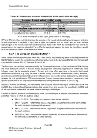 ROADSIDE DESIGN GUIDE
PAGE 126
06 DESCRIPTION OF ROADSIDE, MEDIAN &
BRIDGE BARRIERS
FIRST EDITION -DECEMBER 2016
Table 6.4 - Preferred and maximum allowable OIV & ORA values from MASH [1]
Occupant Impact Velocity (OIV) Limits
Component Preferred Maximum Allowable
Longitudinal and Lateral 9.1 m/s 12.2 m/s
Longitudinal 3.0 m/s 4.9 m/s
Occupant Ride-down Acceleration (ORA) Limits
Component Preferred Maximum Allowable
Longitudinal and Lateral 15.0 G 20.49 G
* For more information on test types, please refer to MASH [1]
OIV and ORA provide a method of ranking the severity of the impact with the safety barrier system, and give
an indicative guide to the level of injury which might be expected from an impact with an errant vehicle
(assuming all of the impact parameters are the same as those under which the safety barrier was tested). In
general terms, the lower the value of OIV and ORA for a particular system, the lower the risk of injury would
be to the vehicle occupants in the event of an impact.
6.3.1 The European Standard EN1317
Whilst vehicle restraint systems used within Abu Dhabi should be successfully tested to the requirements of
NCHRP350 and MASH, for completeness, reference is also made to the European Standard for the testing of
road restraint systems, EN1317 (see also Appendix A).
The European standard has been prepared by the European Committee for Standardization (CEN). During
the initial drafting of EN1317 in the mid-1990s, developments within the preparation of NCHRP350 were
followed closely by the standards writers in Europe, and every effort was made to harmonize the impact
performance standards (e.g. using the same or similar testing conditions and evaluation criteria). However,
given the inherent differences in highway and traffic conditions between the United States and EU, differences
between the U.S. guidelines and CEN standards arose. The gap between these two sets of requirements has
opened even further in the preparation of the MASH and latest published versions of EN1317 [8].
Despite a number of attempts, no equivalence can be found between testing to NCHRP350/MASH and
EN1317. Due to the different testing methods, test vehicle types and speeds, the use of both EN1317 and
NCHRP350/MASH products on the same scheme is strongly discouraged.
EN1317 is split into a number of different parts, each concentrating on a different product sector, the latest
published versions of which are outlined below:
• EN1317-1: 2010 - Terminology and general criteria for test methods;
• EN1317-2: 2010 - Performance classes, impact test acceptance criteria and test methods
for safety barriers including vehicle parapets;
• EN1317-3: 2010 - Performance classes, impact test acceptance criteria and test methods
for crash cushions;
• ENV1317-4; 2002 - Performance classes, impact test acceptance criteria and test methods
for terminals and transitions of safety barriers;
 