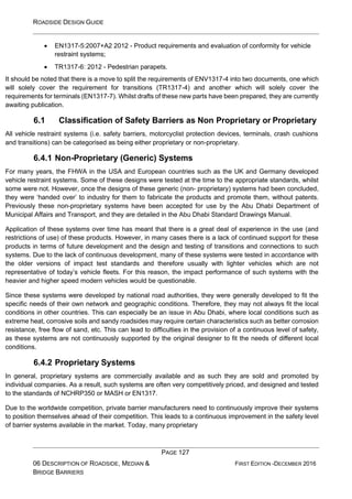 ROADSIDE DESIGN GUIDE
PAGE 127
06 DESCRIPTION OF ROADSIDE, MEDIAN &
BRIDGE BARRIERS
FIRST EDITION -DECEMBER 2016
• EN1317-5:2007+A2 2012 - Product requirements and evaluation of conformity for vehicle
restraint systems;
• TR1317-6: 2012 - Pedestrian parapets.
It should be noted that there is a move to split the requirements of ENV1317-4 into two documents, one which
will solely cover the requirement for transitions (TR1317-4) and another which will solely cover the
requirements for terminals (EN1317-7). Whilst drafts of these new parts have been prepared, they are currently
awaiting publication.
6.1 Classification of Safety Barriers as Non Proprietary or Proprietary
All vehicle restraint systems (i.e. safety barriers, motorcyclist protection devices, terminals, crash cushions
and transitions) can be categorised as being either proprietary or non-proprietary.
6.4.1 Non-Proprietary (Generic) Systems
For many years, the FHWA in the USA and European countries such as the UK and Germany developed
vehicle restraint systems. Some of these designs were tested at the time to the appropriate standards, whilst
some were not. However, once the designs of these generic (non- proprietary) systems had been concluded,
they were ‘handed over’ to industry for them to fabricate the products and promote them, without patents.
Previously these non-proprietary systems have been accepted for use by the Abu Dhabi Department of
Municipal Affairs and Transport, and they are detailed in the Abu Dhabi Standard Drawings Manual.
Application of these systems over time has meant that there is a great deal of experience in the use (and
restrictions of use) of these products. However, in many cases there is a lack of continued support for these
products in terms of future development and the design and testing of transitions and connections to such
systems. Due to the lack of continuous development, many of these systems were tested in accordance with
the older versions of impact test standards and therefore usually with lighter vehicles which are not
representative of today’s vehicle fleets. For this reason, the impact performance of such systems with the
heavier and higher speed modern vehicles would be questionable.
Since these systems were developed by national road authorities, they were generally developed to fit the
specific needs of their own network and geographic conditions. Therefore, they may not always fit the local
conditions in other countries. This can especially be an issue in Abu Dhabi, where local conditions such as
extreme heat, corrosive soils and sandy roadsides may require certain characteristics such as better corrosion
resistance, free flow of sand, etc. This can lead to difficulties in the provision of a continuous level of safety,
as these systems are not continuously supported by the original designer to fit the needs of different local
conditions.
6.4.2 Proprietary Systems
In general, proprietary systems are commercially available and as such they are sold and promoted by
individual companies. As a result, such systems are often very competitively priced, and designed and tested
to the standards of NCHRP350 or MASH or EN1317.
Due to the worldwide competition, private barrier manufacturers need to continuously improve their systems
to position themselves ahead of their competition. This leads to a continuous improvement in the safety level
of barrier systems available in the market. Today, many proprietary
 