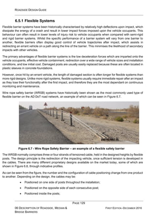 ROADSIDE DESIGN GUIDE
PAGE 129
06 DESCRIPTION OF ROADSIDE, MEDIAN &
BRIDGE BARRIERS
FIRST EDITION -DECEMBER 2016
6.5.1 Flexible Systems
Flexible barrier systems have been historically characterised by relatively high deflections upon impact, which
dissipate the energy of a crash and result in lower impact forces imposed upon the vehicle occupants. This
behaviour can often result in lower levels of injury risk to vehicle occupants when compared with semi-rigid
and rigid barrier systems. Whilst the specific performance of a barrier system will vary from one barrier to
another, flexible barriers often display good control of vehicle trajectories after impact, which assists in
redirecting an errant vehicle on a path along the line of the barrier. This minimises the likelihood of secondary
impacts with other vehicles.
The primary advantages of flexible barrier systems is the low deceleration forces which are imparted onto the
vehicle occupants, effective vehicle containment, redirection over a wide range of vehicle sizes and installation
conditions, and low initial cost. Damaged posts are usually easily replaced because these are often located in
plastic sleeves in concrete foundations.
However, once hit by an errant vehicle, the length of damaged section is often longer for flexible systems than
more rigid designs. Unlike more rigid systems, flexible systems usually require immediate repair after an impact
as they lose their functionality after the first impact, and therefore they are the most dependant on continuous
monitoring and maintenance.
Wire rope safety barrier (WRSB) systems have historically been shown as the most commonly used type of
flexible barrier on the AD DoT road network, an example of which can be seen in Figure 6.7.
Figure 6.7 - Wire Rope Safety Barrier – an example of a flexible safety barrier
The WRSB normally comprises three or four strands of tensioned cable, held in the designed heights by flexible
posts. The design principle is the redirection of the impacting vehicle, once sufficient tension is developed in
the cables. There are many different proprietary designs available on the market today, some of which are
shown in Figure 6.8, through indicative profiles.
As can be seen from the figure, the number and the configuration of cable positioning change from one product
to another. Depending on the design, the cables may be:
• Positioned on one side of posts throughout the installation;
• Positioned on the opposite side of each consecutive post;
• Positioned inside the posts;
 