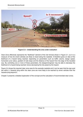 ROADSIDE DESIGN GUIDE
PAGE 13
02 ROADSIDE RISK MITIGATION FIRST EDITION -DECEMBER 2016
Figure 2.3 – Understanding the area under evaluation
Clear Zone effectively represents the “likelihood” element of the risk formula shown in Figure 2.1, as it is a
measure of how far errant vehicles are likely to travel along the roadside. It therefore gives an idea of the
likelihood of a hazard being reached, depending on parameters such as traffic volume, design speed,
horizontal curve radius, gradient of side slope and the distance of the hazard from the edge of the travelled
way. By controlling one or more of these parameters, the designer/engineer may be able to decrease the
likelihood of a hazard being reached; hence decreasing the risk posed by the hazard.
Figure 2.4 shows the required clear zone area for the example roadside and it can be seen that the sign post
lies within it. Hazards lying within the clear zone are more likely to be reached by errant vehicles than the
hazards lying beyond it.
Chapter 3 presents a detailed explanation of the concept and the calculation of recommended clear zones.
 