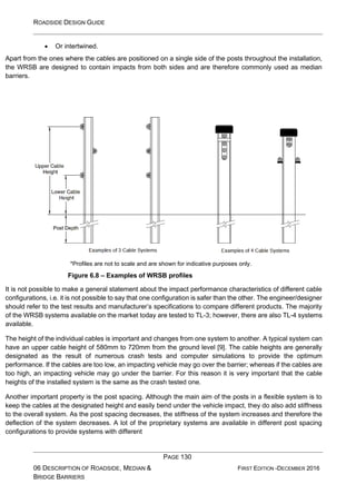 ROADSIDE DESIGN GUIDE
PAGE 130
06 DESCRIPTION OF ROADSIDE, MEDIAN &
BRIDGE BARRIERS
FIRST EDITION -DECEMBER 2016
• Or intertwined.
Apart from the ones where the cables are positioned on a single side of the posts throughout the installation,
the WRSB are designed to contain impacts from both sides and are therefore commonly used as median
barriers.
*Profiles are not to scale and are shown for indicative purposes only.
Figure 6.8 – Examples of WRSB profiles
It is not possible to make a general statement about the impact performance characteristics of different cable
configurations, i.e. it is not possible to say that one configuration is safer than the other. The engineer/designer
should refer to the test results and manufacturer’s specifications to compare different products. The majority
of the WRSB systems available on the market today are tested to TL-3; however, there are also TL-4 systems
available.
The height of the individual cables is important and changes from one system to another. A typical system can
have an upper cable height of 580mm to 720mm from the ground level [9]. The cable heights are generally
designated as the result of numerous crash tests and computer simulations to provide the optimum
performance. If the cables are too low, an impacting vehicle may go over the barrier; whereas if the cables are
too high, an impacting vehicle may go under the barrier. For this reason it is very important that the cable
heights of the installed system is the same as the crash tested one.
Another important property is the post spacing. Although the main aim of the posts in a flexible system is to
keep the cables at the designated height and easily bend under the vehicle impact, they do also add stiffness
to the overall system. As the post spacing decreases, the stiffness of the system increases and therefore the
deflection of the system decreases. A lot of the proprietary systems are available in different post spacing
configurations to provide systems with different
 