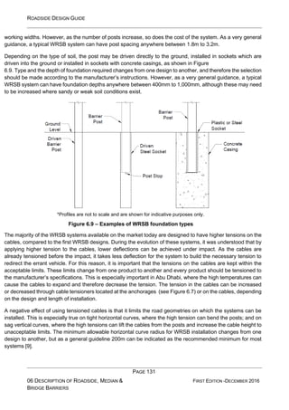 ROADSIDE DESIGN GUIDE
PAGE 131
06 DESCRIPTION OF ROADSIDE, MEDIAN &
BRIDGE BARRIERS
FIRST EDITION -DECEMBER 2016
working widths. However, as the number of posts increase, so does the cost of the system. As a very general
guidance, a typical WRSB system can have post spacing anywhere between 1.8m to 3.2m.
Depending on the type of soil, the post may be driven directly to the ground, installed in sockets which are
driven into the ground or installed in sockets with concrete casings, as shown in Figure
6.9. Type and the depth of foundation required changes from one design to another, and therefore the selection
should be made according to the manufacturer’s instructions. However, as a very general guidance, a typical
WRSB system can have foundation depths anywhere between 400mm to 1,000mm, although these may need
to be increased where sandy or weak soil conditions exist.
*Profiles are not to scale and are shown for indicative purposes only.
Figure 6.9 – Examples of WRSB foundation types
The majority of the WRSB systems available on the market today are designed to have higher tensions on the
cables, compared to the first WRSB designs. During the evolution of these systems, it was understood that by
applying higher tension to the cables, lower deflections can be achieved under impact. As the cables are
already tensioned before the impact, it takes less deflection for the system to build the necessary tension to
redirect the errant vehicle. For this reason, it is important that the tensions on the cables are kept within the
acceptable limits. These limits change from one product to another and every product should be tensioned to
the manufacturer’s specifications. This is especially important in Abu Dhabi, where the high temperatures can
cause the cables to expand and therefore decrease the tension. The tension in the cables can be increased
or decreased through cable tensioners located at the anchorages (see Figure 6.7) or on the cables, depending
on the design and length of installation.
A negative effect of using tensioned cables is that it limits the road geometries on which the systems can be
installed. This is especially true on tight horizontal curves, where the high tension can bend the posts; and on
sag vertical curves, where the high tensions can lift the cables from the posts and increase the cable height to
unacceptable limits. The minimum allowable horizontal curve radius for WRSB installation changes from one
design to another, but as a general guideline 200m can be indicated as the recommended minimum for most
systems [9].
 