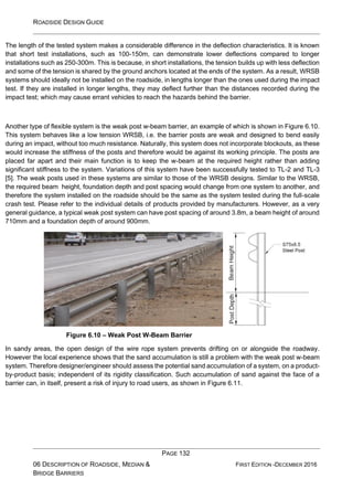 ROADSIDE DESIGN GUIDE
PAGE 132
06 DESCRIPTION OF ROADSIDE, MEDIAN &
BRIDGE BARRIERS
FIRST EDITION -DECEMBER 2016
The length of the tested system makes a considerable difference in the deflection characteristics. It is known
that short test installations, such as 100-150m, can demonstrate lower deflections compared to longer
installations such as 250-300m. This is because, in short installations, the tension builds up with less deflection
and some of the tension is shared by the ground anchors located at the ends of the system. As a result, WRSB
systems should ideally not be installed on the roadside, in lengths longer than the ones used during the impact
test. If they are installed in longer lengths, they may deflect further than the distances recorded during the
impact test; which may cause errant vehicles to reach the hazards behind the barrier.
Another type of flexible system is the weak post w-beam barrier, an example of which is shown in Figure 6.10.
This system behaves like a low tension WRSB, i.e. the barrier posts are weak and designed to bend easily
during an impact, without too much resistance. Naturally, this system does not incorporate blockouts, as these
would increase the stiffness of the posts and therefore would be against its working principle. The posts are
placed far apart and their main function is to keep the w-beam at the required height rather than adding
significant stiffness to the system. Variations of this system have been successfully tested to TL-2 and TL-3
[5]. The weak posts used in these systems are similar to those of the WRSB designs. Similar to the WRSB,
the required beam height, foundation depth and post spacing would change from one system to another, and
therefore the system installed on the roadside should be the same as the system tested during the full-scale
crash test. Please refer to the individual details of products provided by manufacturers. However, as a very
general guidance, a typical weak post system can have post spacing of around 3.8m, a beam height of around
710mm and a foundation depth of around 900mm.
Figure 6.10 – Weak Post W-Beam Barrier
In sandy areas, the open design of the wire rope system prevents drifting on or alongside the roadway.
However the local experience shows that the sand accumulation is still a problem with the weak post w-beam
system. Therefore designer/engineer should assess the potential sand accumulation of a system, on a product-
by-product basis; independent of its rigidity classification. Such accumulation of sand against the face of a
barrier can, in itself, present a risk of injury to road users, as shown in Figure 6.11.
 